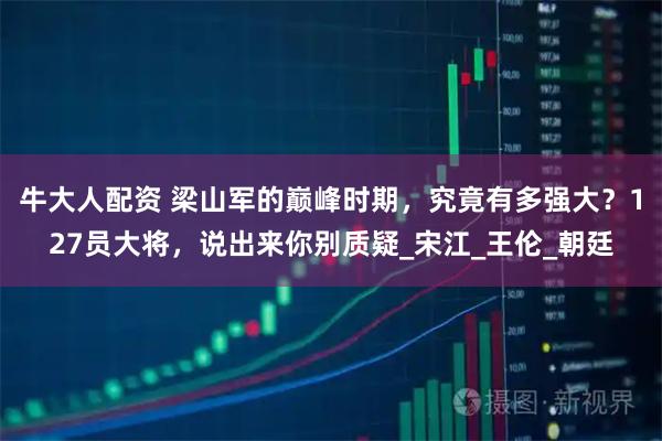 牛大人配资 梁山军的巅峰时期，究竟有多强大？127员大将，说出来你别质疑_宋江_王伦_朝廷