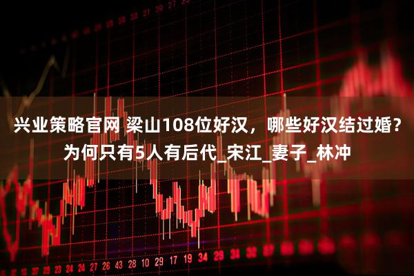 兴业策略官网 梁山108位好汉，哪些好汉结过婚？为何只有5人有后代_宋江_妻子_林冲