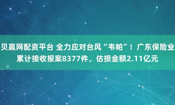 贝赢网配资平台 全力应对台风“韦帕”！广东保险业累计接收报案8377件，估损金额2.11亿元