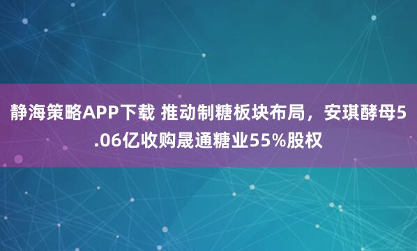 静海策略APP下载 推动制糖板块布局，安琪酵母5.06亿收购晟通糖业55%股权