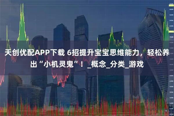 天创优配APP下载 6招提升宝宝思维能力，轻松养出“小机灵鬼”！_概念_分类_游戏