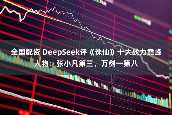 全国配资 DeepSeek评《诛仙》十大战力巅峰人物：张小凡第三，万剑一第八