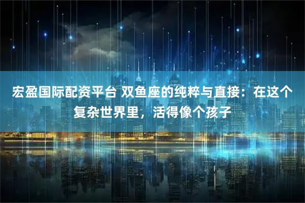 宏盈国际配资平台 双鱼座的纯粹与直接：在这个复杂世界里，活得像个孩子