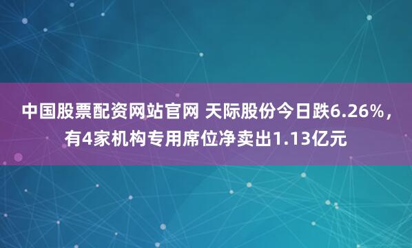 中国股票配资网站官网 天际股份今日跌6.26%，有4家机构专用席位净卖出1.13亿元