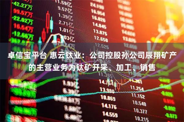 卓信宝平台 惠云钛业：公司控股孙公司辰翔矿产的主营业务为钛矿开采、加工、销售