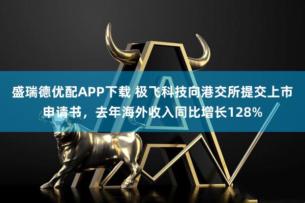 盛瑞德优配APP下载 极飞科技向港交所提交上市申请书，去年海外收入同比增长128%