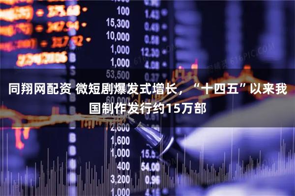 同翔网配资 微短剧爆发式增长，“十四五”以来我国制作发行约15万部