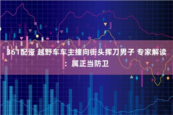 361配资 越野车车主撞向街头挥刀男子 专家解读：属正当防卫