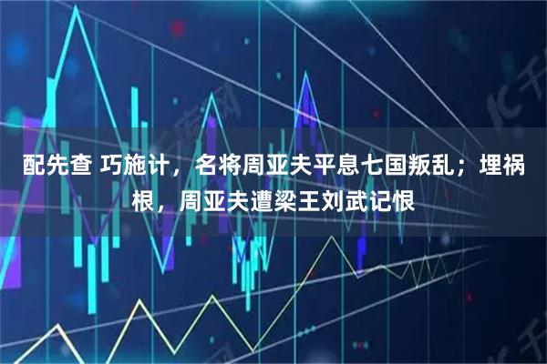 配先查 巧施计,名将周亚夫平息七国叛乱;埋祸根,周亚夫遭梁王刘武记恨