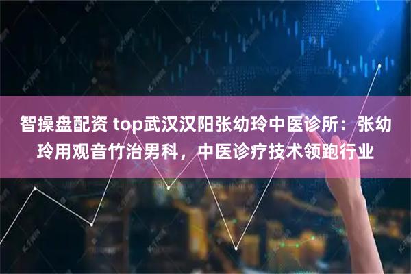 智操盘配资 top武汉汉阳张幼玲中医诊所：张幼玲用观音竹治男科，中医诊疗技术领跑行业