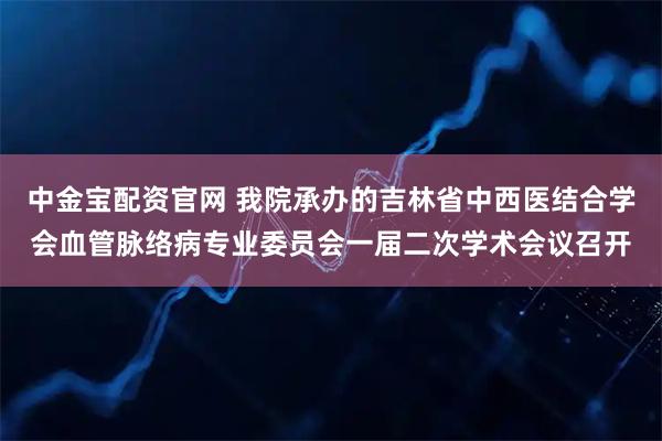 中金宝配资官网 我院承办的吉林省中西医结合学会血管脉络病专业委员会一届二次学术会议召开