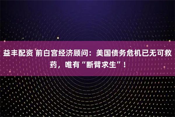 益丰配资 前白宫经济顾问：美国债务危机已无可救药，唯有“断臂求生”！