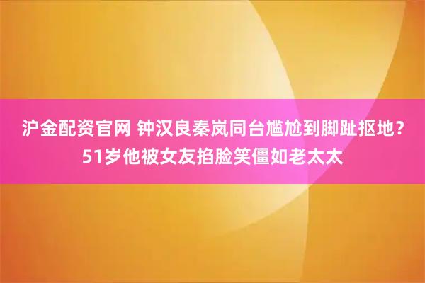 沪金配资官网 钟汉良秦岚同台尴尬到脚趾抠地？51岁他被女友掐脸笑僵如老太太