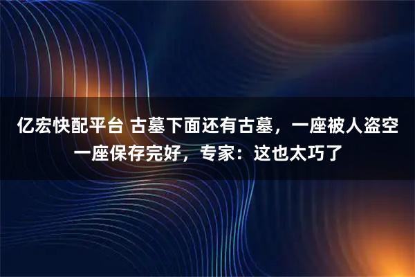 亿宏快配平台 古墓下面还有古墓,一座被人盗空一座保存完好,专家:这也太巧了